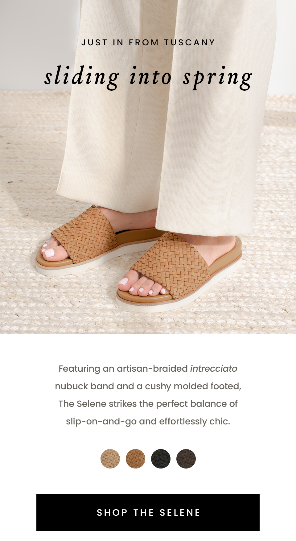 —Just in from Tuscany—  Sliding Into Spring  Featuring an artisan-braided intrecciato nubuck band and a cushy molded footed, The Selene strikes the perfect balance of slip-on-and-go and effortlessly chic.   < Shop The Selene > 