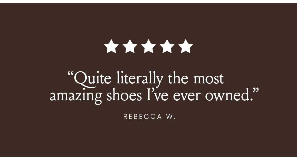 “Quite literally the most amazing shoes I’ve ever owned.” - Rebecca W.
