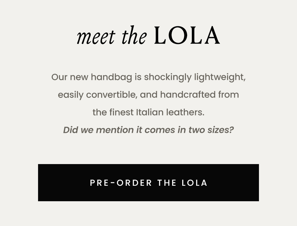 —Pre-Order—  Meet The Lola  Our new handbag is shockingly lightweight, easily convertible, and handcrafted from the finest Italian leathers. Did we mention it comes in two sizes?   < Pre-Order The Lola > 