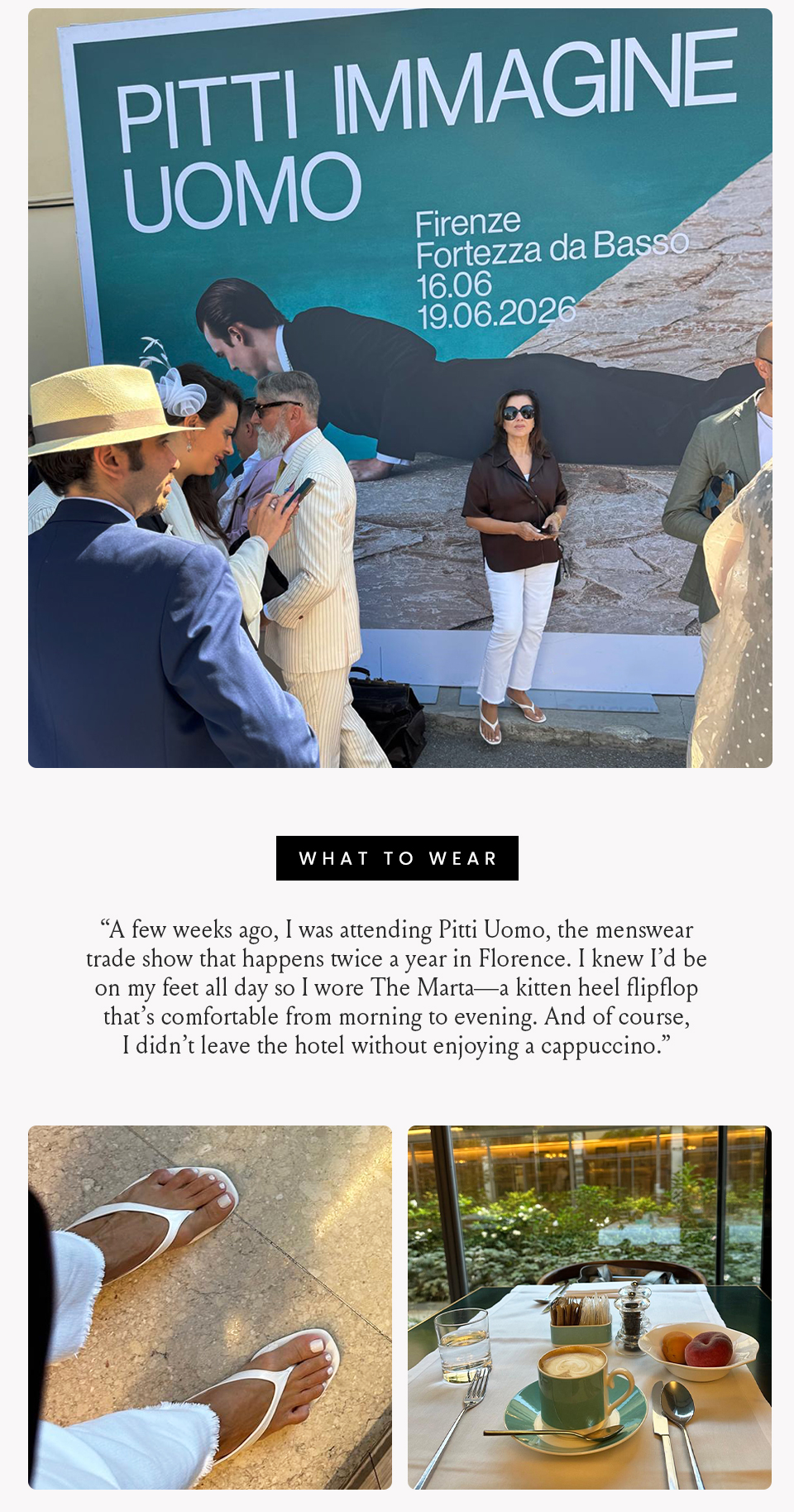What To Wear, “A few weeks ago, I was attending Pitti Uomo, the menswear trade show that happens twice a year in Florence. I knew I’d be on my feet all day so I wore The Marta—a kitten heel flipflop that’s comfortable from morning to evening. And of course, I didn’t leave the hotel without enjoying a cappuccino.”