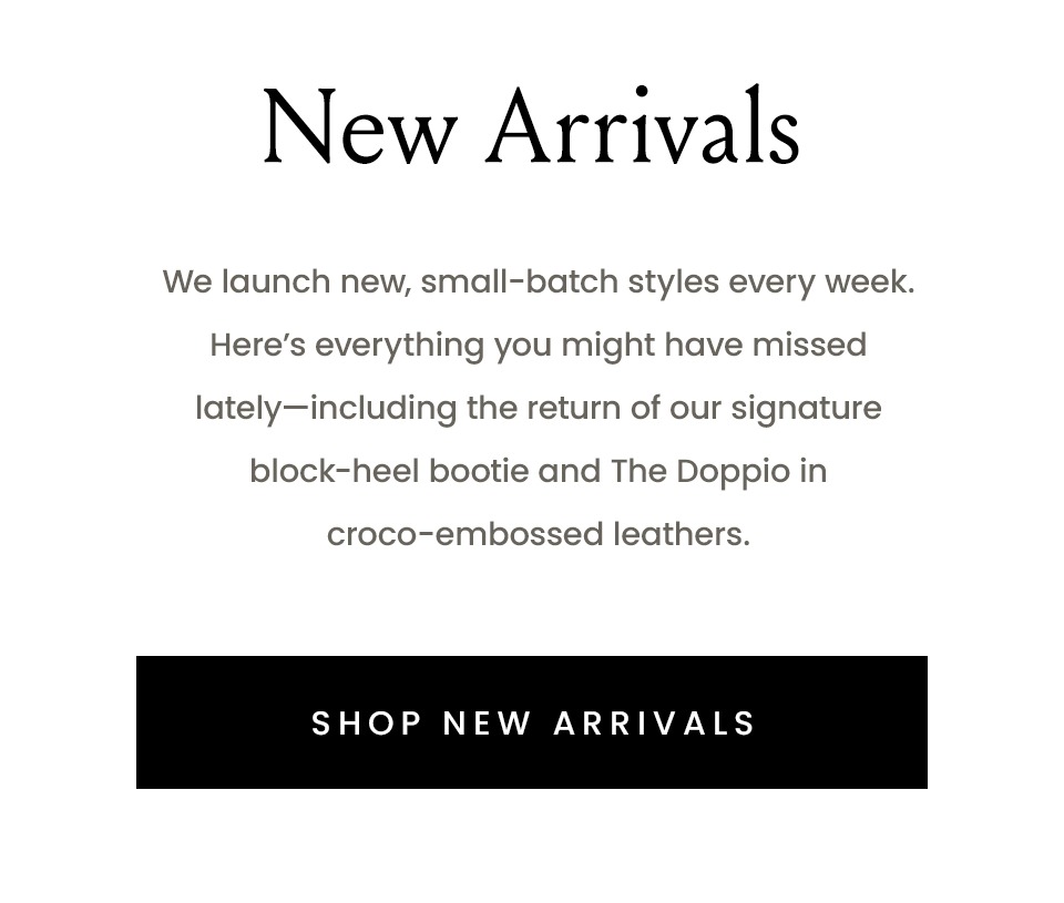 New Arrivals | We launch new, small-batch styles every week. Here’s everything you might have missed lately—including the return of our signature block-heel bootie and The Doppio in croco-embossed leathers.  mg< Shop New Arrivals > 