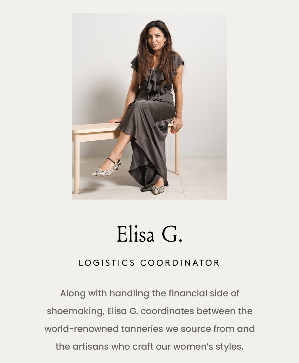 Elisa G., Logistics Coordinator  Along with handling the financial side of shoemaking, Elisa G. coordinates between the world-renowned tanneries we source from and the artisans who craft our women’s styles. 