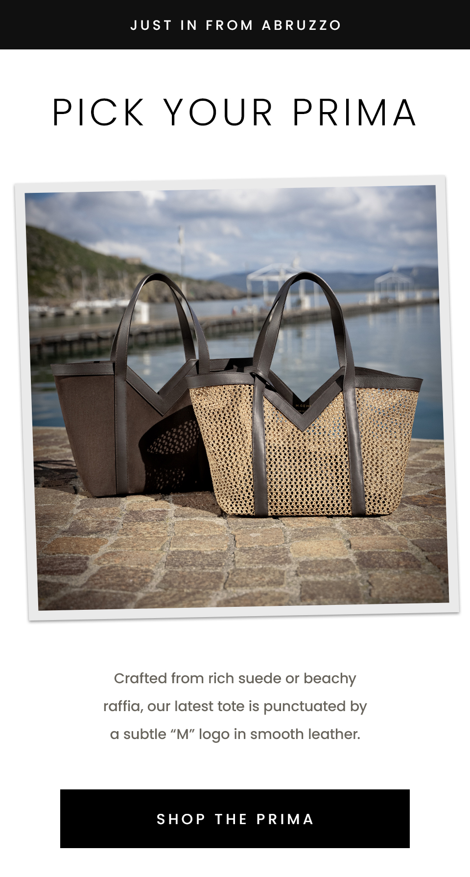 —Just in from Abruzzo— Pick Your Prima, Crafted from rich suede or beachy raffia, our latest tote is punctuated by a subtle “M” logo in smooth leather. < Shop The Prima > 