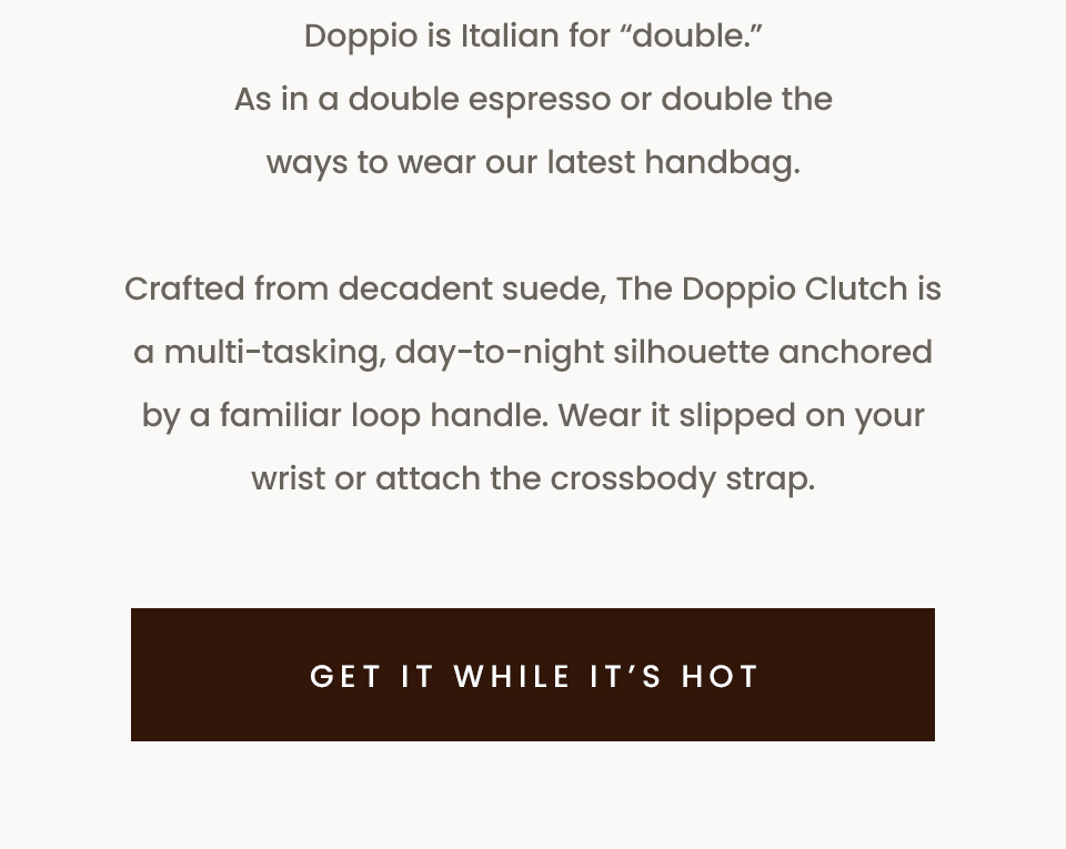 Doppio is Italian for “double.” As in a double espresso or double the ways to wear our latest handbag. Crafted from decadent suede, The Doppio Clutch is a multi-tasking, day-to-night silhouette anchored by a familiar loop handle. Wear it slipped on your wrist or attach the crossbody strap. < Get It While It’s Hot > 