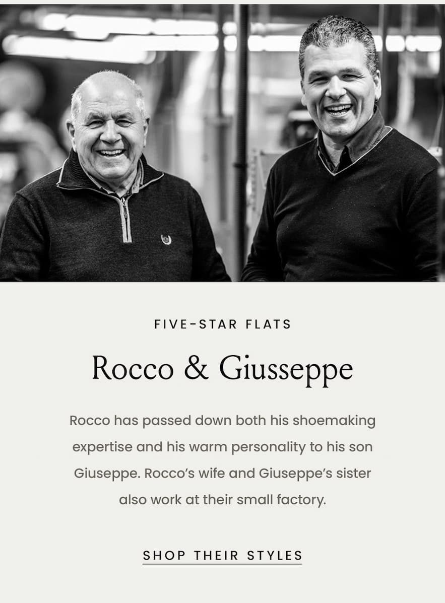 Five-Star Flats Rocco & Giusseppe  Rocco has passed down both his shoemaking expertise and his warm personality to his son Giuseppe. Rocco’s wife and Giuseppe’s sister also work at their small factory.  < Shop Their Styles > 