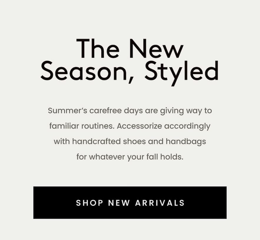The New Season, Styled  Summer’s carefree days are giving way to familiar routines. Accessorize accordingly with handcrafted shoes and handbags for whatever your fall holds.   < Shop New Arrivals > 