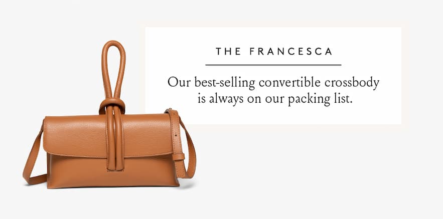 The Francesca Our best-selling convertible crossbody is always on our packing list.  < Shop Now > 