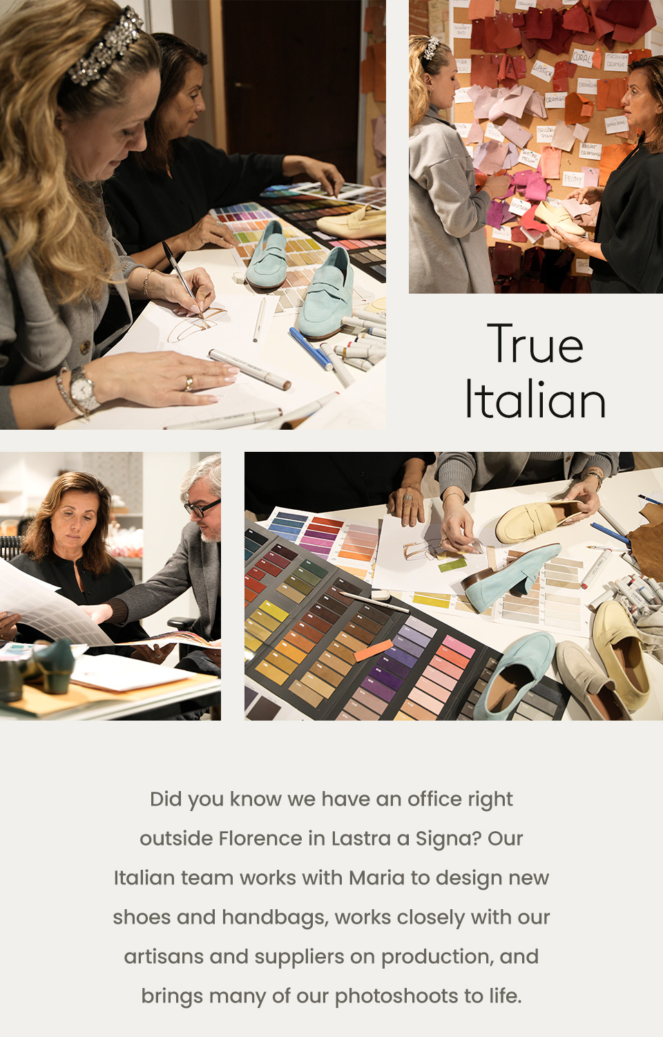 True Italian  Did you know we have an office right outside Florence in Lastra a Signa? Our Italian team works with Maria to design new shoes and handbags, works closely with our artisans and suppliers on production, and brings many of our photoshoots to life. 