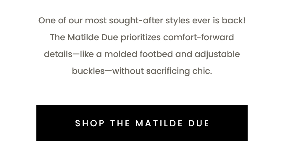 One of our most sought-after styles ever is back! The Matilde Due prioritizes comfort-forward details—like a molded footbed and adjustable buckles—without sacrificing chic.   < Shop The Matilde Due >