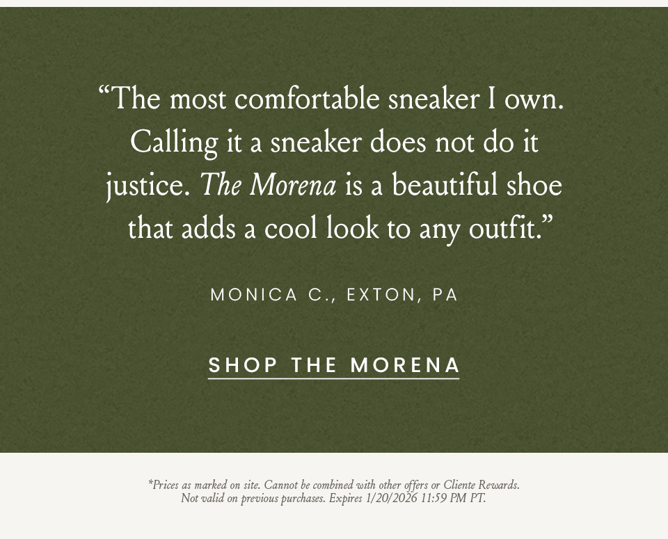  “The most comfortable sneaker I own. Calling it a sneaker does not do it justice. The Morena is a beautiful shoe that adds a cool look to any outfit.” - Monica C., Exton, PA  *Prices as marked on site. Cannot be combined with other offers or Cliente Rewards. Not valid on previous purchases. Expires 1/20/2026 11:59 PM PT.