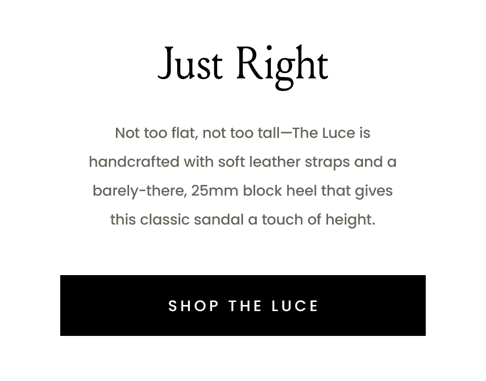 Just Right  Not too flat, not too tall—The Luce is handcrafted with soft leather straps and a barely-there, 25mm block heel that gives this classic sandal a touch of height. < Shop The Luce > 