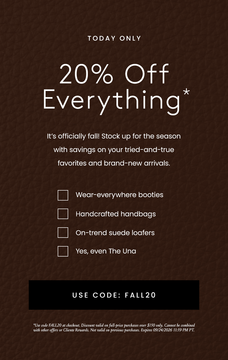 TODAY ONLY | 20% Off Everything * | It's officially fall! Stock up for the season with savings on your tried-and-true favorites and brand-new arrivals. | Wear-everywhere booties, The most comfortable heels, On-trend suede loads, Yes, even the Una | Use Code: FALL20 | * Use code FALL20 at checkout. Discount valid on full-price purchases over $150 only. Cannot be combined with other offers or Cliente Rewards. Not valid on previous purchases. Expired on 09/24/2026 11:59 PM PT.