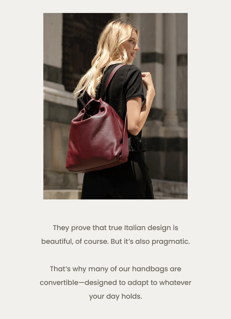 They prove that true Italian design is beautiful, of course. But it’s also pragmatic.   That’s why many of our handbags are convertible—designed to adapt to whatever your day holds.