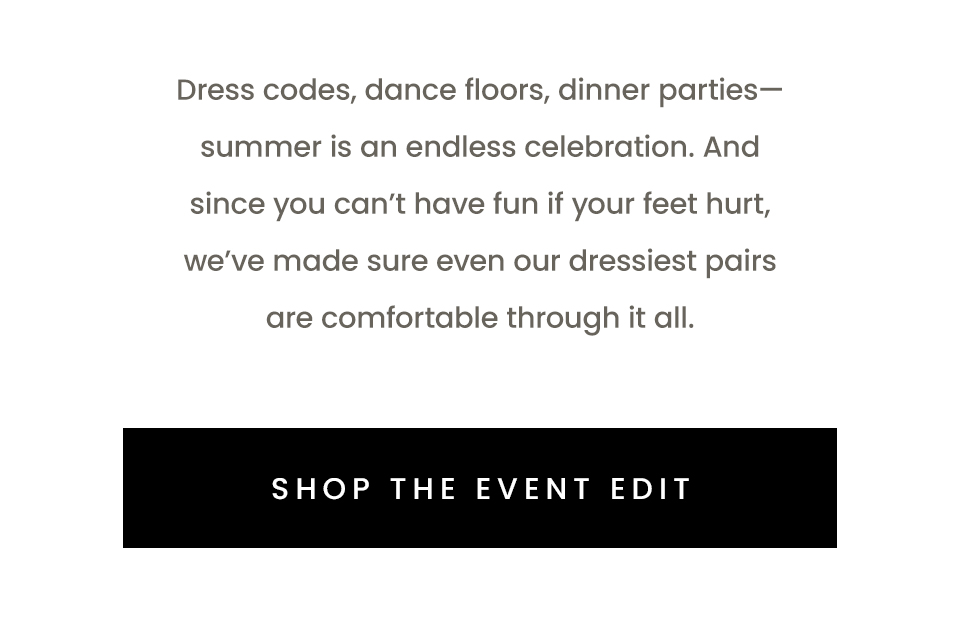 Dress codes, dance floors, dinner parties—summer is an endless celebration. And since you can’t have fun if your feet hurt, we’ve made sure even our dressiest pairs are comfortable through it all.  < Shop The Event Edit > 