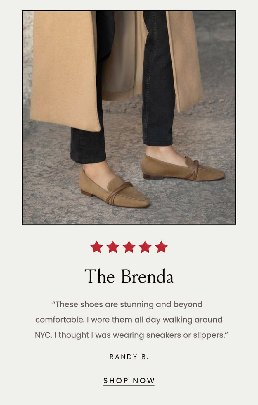 The Brenda “These shoes are stunning and beyond comfortable. I wore them all day walking around NYC. I thought I was wearing sneakers or slippers.” - Randy B.  < Shop Now > 