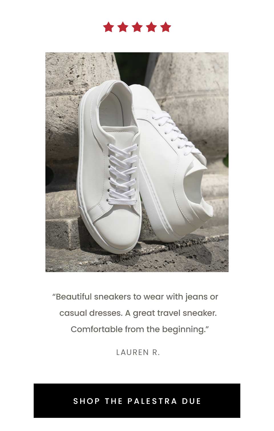 “Beautiful sneakers to wear with jeans or casual dresses. A great travel sneaker. Comfortable from the beginning.” - Lauren R.   < Shop The Palestra Due > 