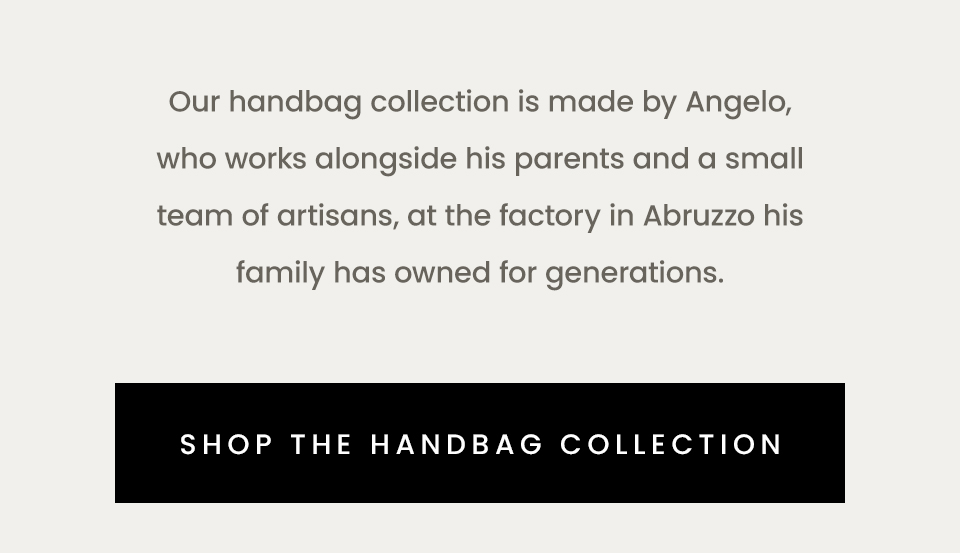 Our handbag collection is made by Angelo, who works alongside his parents and a small team of artisans, at the factory in Abruzzo his family has owned for generations.  < Shop The Handbag Collection > 