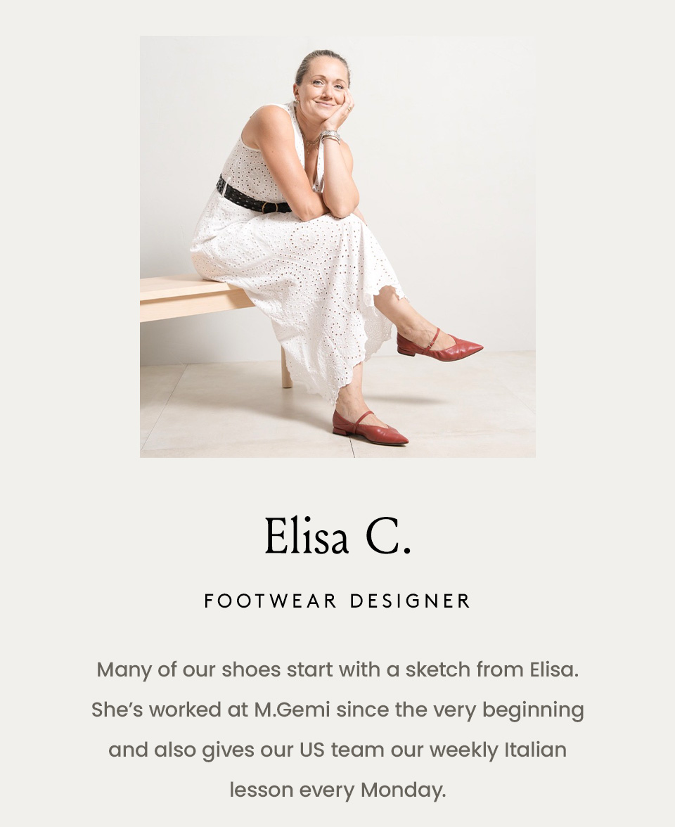  Elisa C., Footwear Designer  Many of our shoes start with a sketch from Elisa. She’s worked at M.Gemi since the very beginning and also gives our US team our weekly Italian lesson every Monday.