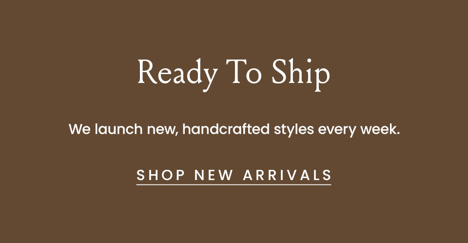 Ready To Ship, We launch new handcrafted styles every week.  < Shop New Arrivals >  