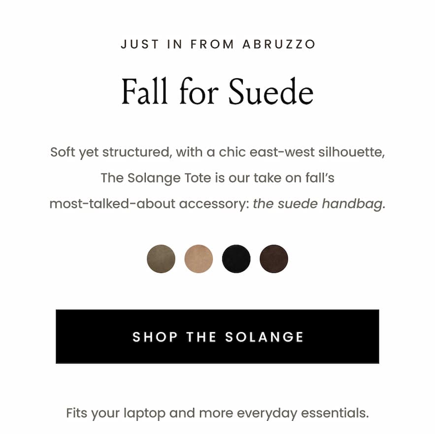 —Just in from Abruzzo—  Fall for Suede  Soft yet structured, with a chic east-west silhouette, The Solange Tote is our take on fall’s most-talked-about accessory: the suede handbag.   < Shop The Solange >   Fits your laptop and more everyday essentials. 