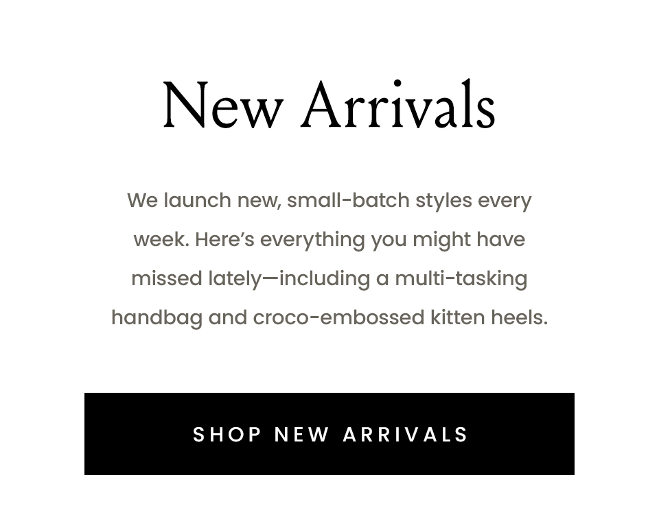 New Arrivals  We launch new, small-batch styles every week. Here’s everything you might have missed lately—including a multi-tasking handbag and croco-embossed kitten heels. < Shop New Arrivals >