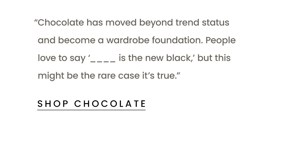 “Chocolate has moved beyond trend status and become a wardrobe foundation. People love to say ‘____ is the new black,’ but this might be the rare case it’s true.” < Shop Chocolate > 