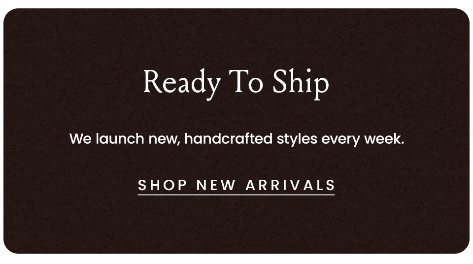 Ready To Ship | We launch new handcrafted styles every week.  < Shop New Arrivals >  