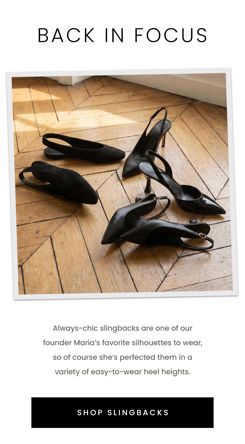 Back In Focus, Always-chic slingbacks are one of our founder Maria’s favorite silhouettes to wear, so of course she’s perfected them in a variety of easy-to-wear heel heights. < Shop Slingbacks > 