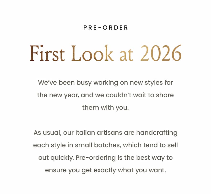 —Pre-Order—  First Look at 2026   We’ve been busy working on new styles for the new year, and we couldn’t wait to share them with you.   As usual, our Italian artisans are handcrafting each style in small batches, which tend to sell out quickly. Pre-ordering is the best way to ensure you get exactly what you want. 
