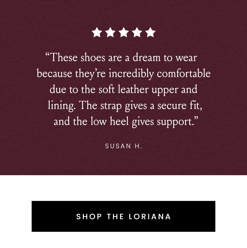 “These shoes are a dream to wear because they’re incredibly comfortable due to the soft leather upper and lining. The strap gives a secure fit, and the low heel gives support.” - Susan H. < Shop The Loriana > 