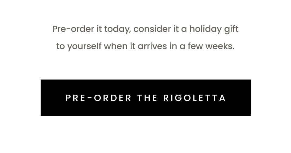 Pre-order it today, consider it a holiday gift to yourself when it arrives in a few weeks.   < Pre-Order The Rigoletta > 