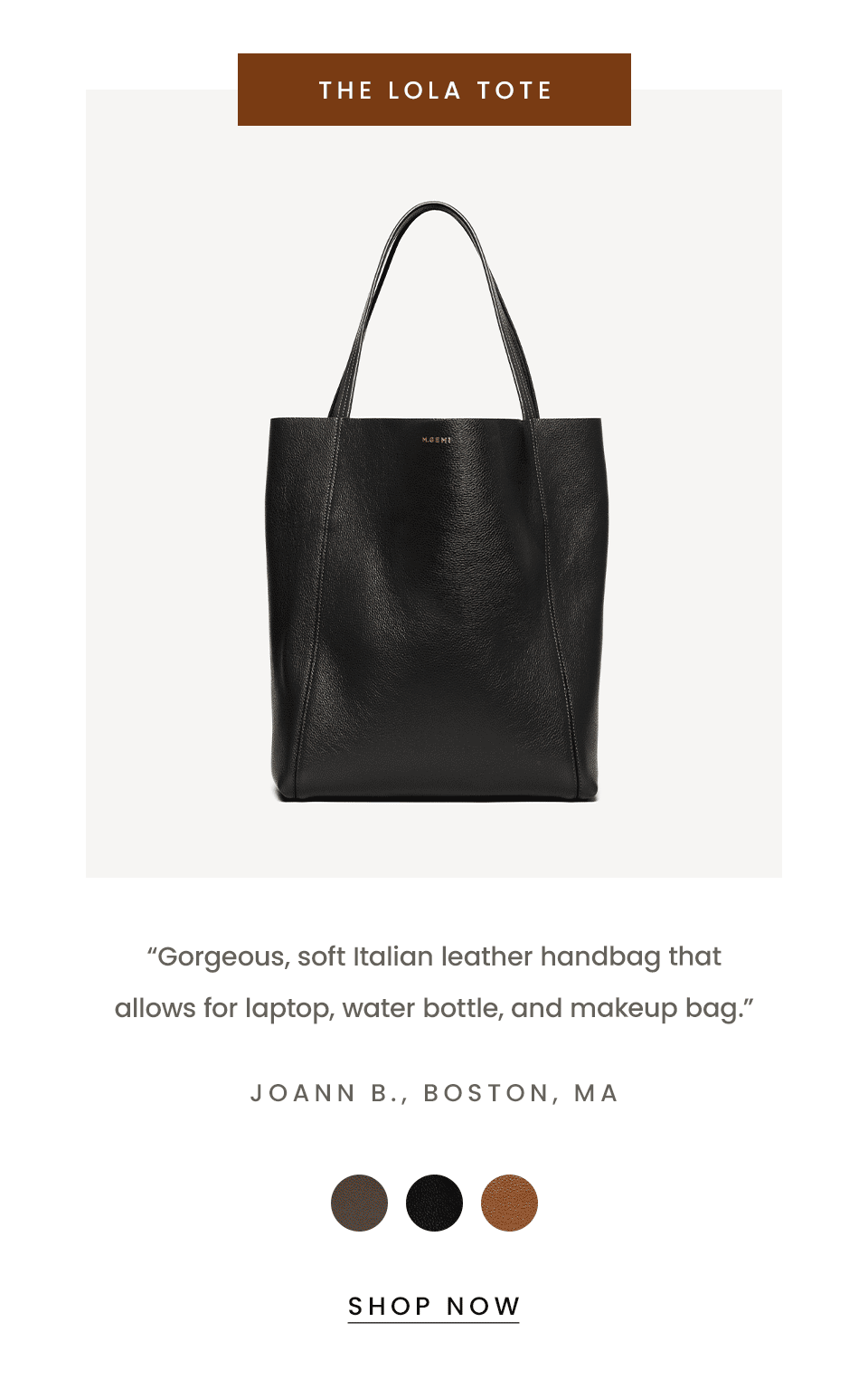 The Lola Tote   “Gorgeous, soft Italian leather handbag that allows for laptop, water bottle, and makeup bag.” - JoAnn B., Boston, MA  < Shop Now > 
