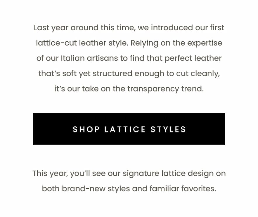 Last year around this time, we introduced our first lattice-cut leather style. Relying on the expertise of our Italian artisans to find that perfect leather that’s soft yet structured enough to cut cleanly, it’s our take on the transparency trend.   < Shop Lattice Styles >   This year, you’ll see our signature lattice design on both brand-new styles and familiar favorites. 