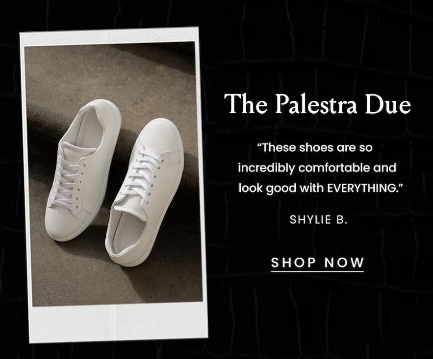 The Palestra Due  “These shoes are so incredibly comfortable and look good with EVERYTHING.” - Shylie B.  < Shop Now > 