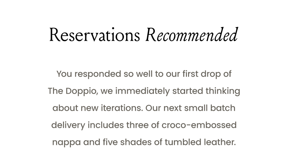 Reservations Recommended  You responded so well to our first drop of The Doppio, we immediately started thinking about new iterations. Our next small batch delivery includes five shades of tumbled leather and three of croco-embossed nappa. 
