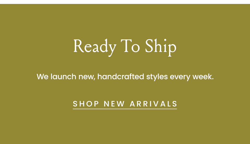 Ready to ship. We launch new, handcrafted styles every week.