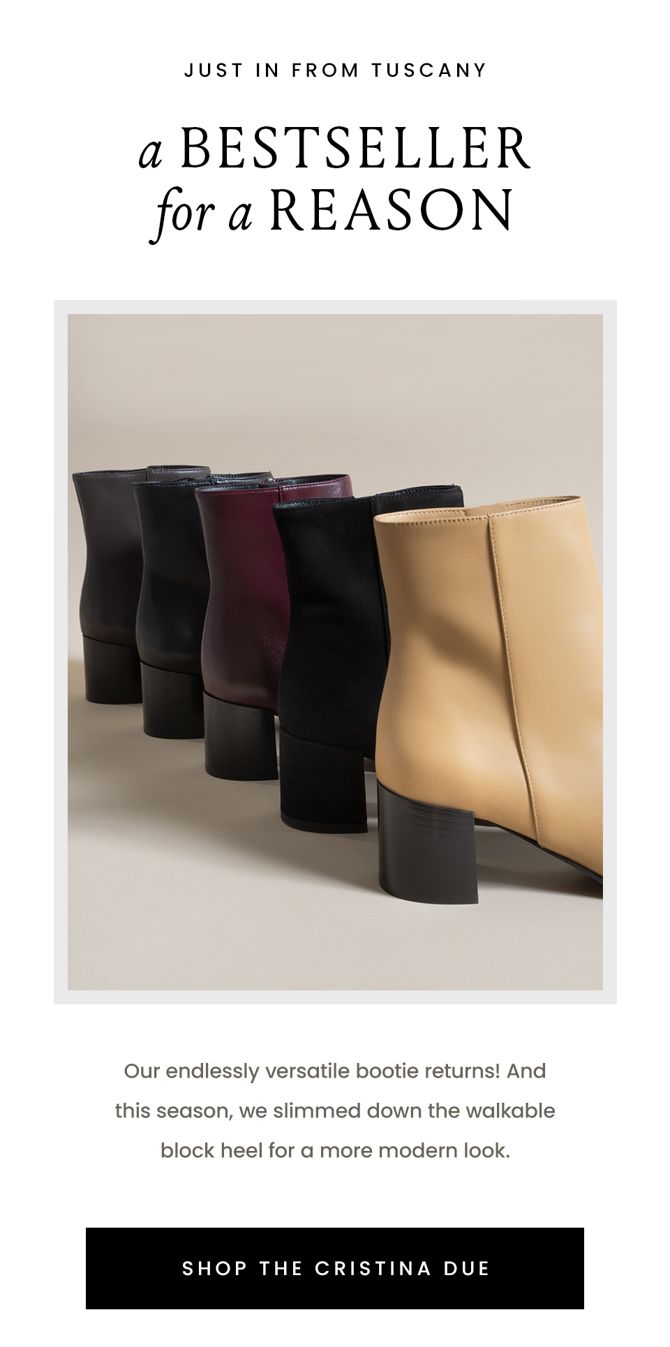 —Just in from Tuscany—  A Bestseller For A Reason |  Our endlessly versatile bootie returns! And this season, we slimmed down the walkable block heel for a more modern look.  < Shop The Cristina Due > 