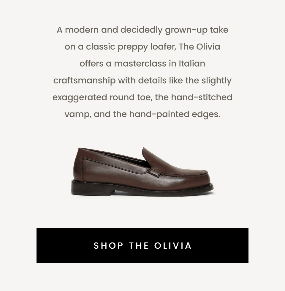 A modern and decidedly grown-up take on a classic preppy loafer, The Olivia offers a masterclass in Italian craftsmanship with details like the slightly exaggerated round toe, the hand-stitched vamp, and the hand-painted edges.   < Shop The Olivia > 