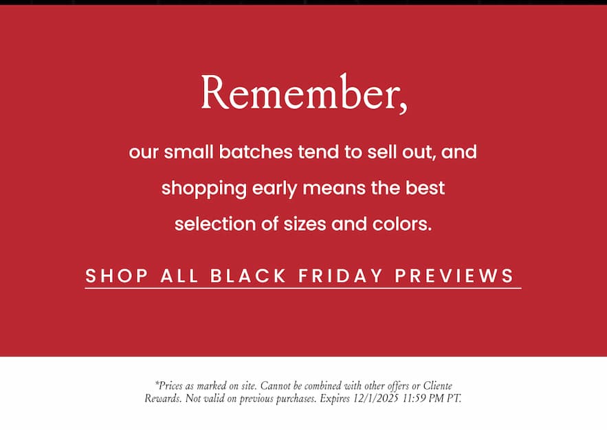 Remember, our small batches tend to sell out, and shopping early means the best selection of sizes and colors.   *Prices as marked on site. Cannot be combined with other offers or Cliente Rewards. Not valid on previous purchases. Expires 12/1/2025 11:59 PM PT.