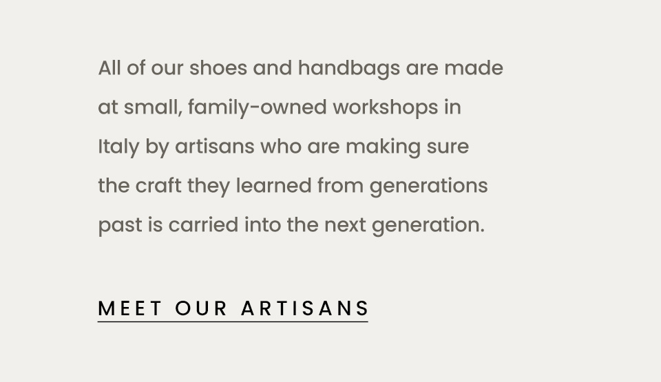 All of our shoes and handbags are made at small, family-owned workshops in Italy by artisans who are making sure the craft they learned from generations pastis carried into the next generation.   < Meet Our Artisans > 