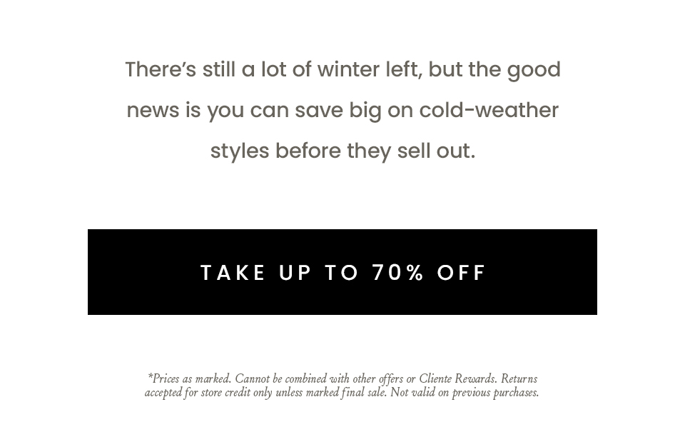 There’s still a lot of winter left, but the good news is you can save big on cold-weather styles before they sell out.   < Take Up To 70% Off >     *Prices as marked. Cannot be combined with other offers or Cliente Rewards. Returns accepted for store credit only unless marked final sale. Not valid on previous purchases.