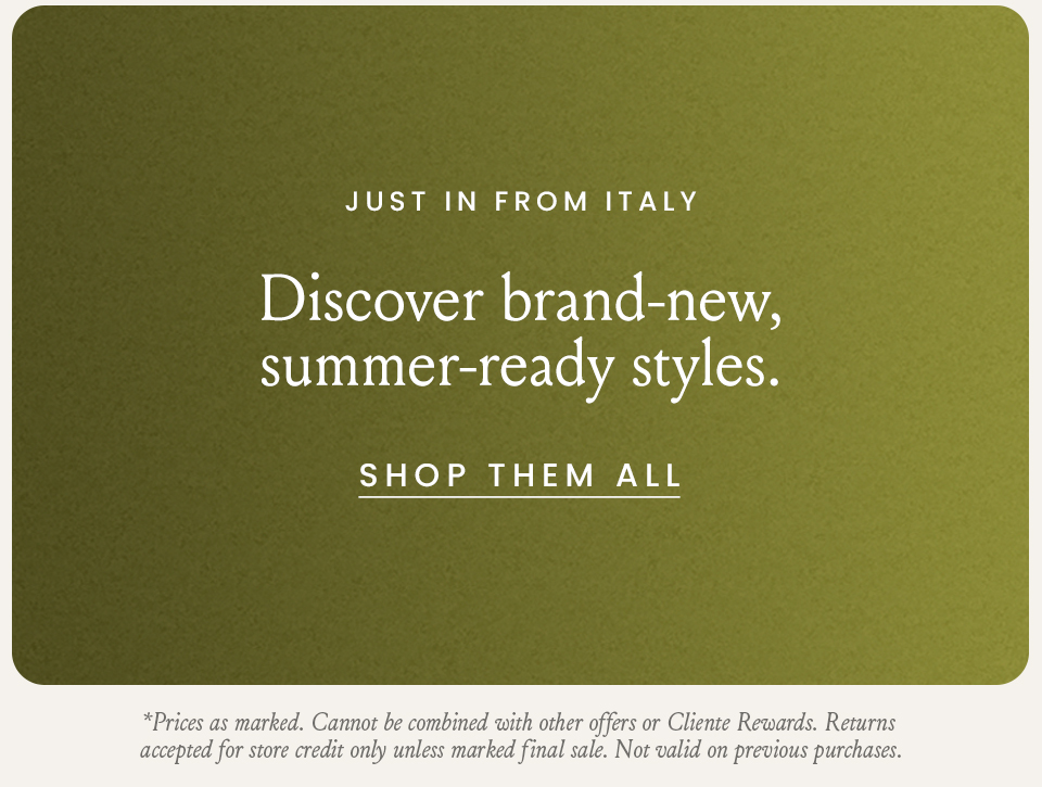 Just In From Italy, Discover brand-new, summer-ready styles. < Shop Them All > *Prices as marked. Cannot be combined with other offers or Cliente Rewards. Returns accepted for store credit only unless marked final sale. Not valid on previous purchases.