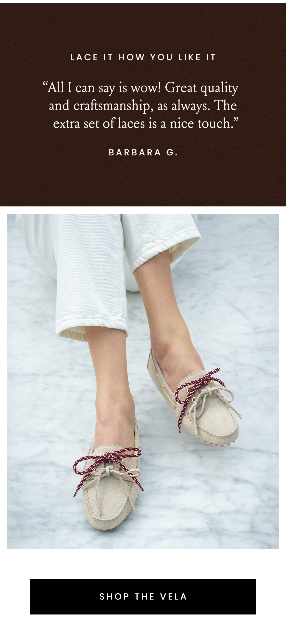 Lace It How You Like It, “All I can say is wow! Great quality and craftsmanship, as always. The extra set of laces is a nice touch.” - Barbara G. < Shop The Vela > 