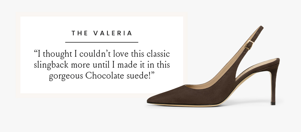 The Valeria   “I thought I couldn’t love this classic slingback more until I made it in this gorgeous Chocolate suede!”  < Shop The Valeria >