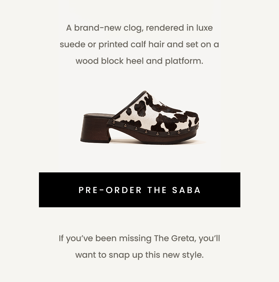 A brand-new clog, rendered in luxe suede or printed calf hair and set on a wood block heel and platform.   < Pre-Order The Saba >   If you’ve been missing The Greta, you’ll want to snap up this new style.   < Pre-Order The Saba >