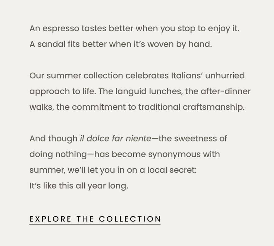 An espresso tastes better when you stop to enjoy it. A sandal fits better when it’s woven by hand.   < Shop New Arrivals >   Our summer collection celebrates Italians’ unhurried approach to life. The languid lunches, the after-dinner walks, the commitment to traditional craftsmanship.   And though il dolce far niente—the sweetness of doing nothing—has become synonymous with summer, we’ll let you in on a local secret: It’s like this all year long. 