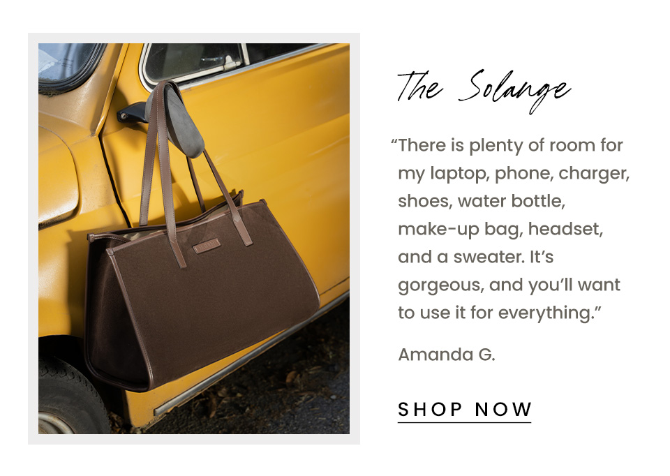 The Solange | “There is plenty of room for my laptop, phone, charger, shoes, water bottle, make-up bag, headset, and a sweater. It’s gorgeous, and you’ll want to use it for everything.” - Amanda G. < Shop Now > 