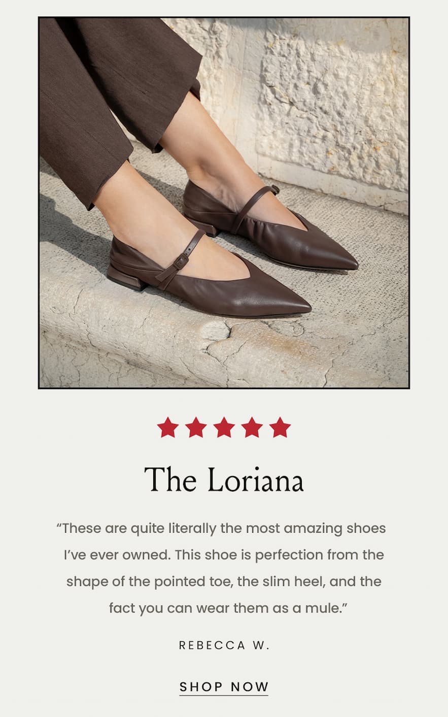 The Loriana “These are quite literally the most amazing shoes I’ve ever owned. This shoe is perfection from the shape of the pointed toe, the slim heel, and the fact you can wear them as a mule.” Rebecca W.  < Shop Now > 