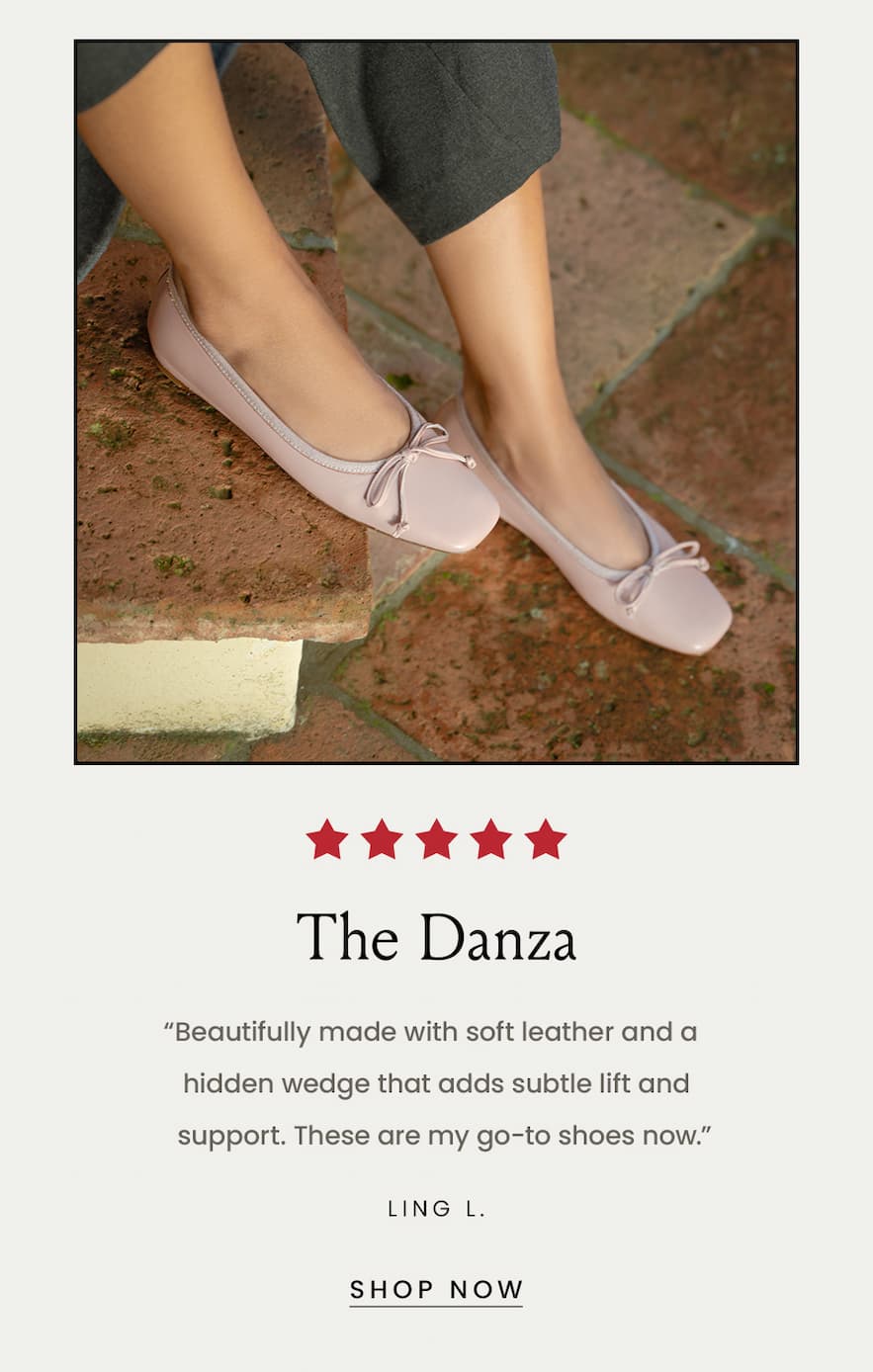 The Danza “Beautifully made with soft leather and a hidden wedge that adds subtle lift and support. These are my go-to shoes now.” - Ling L.  < Shop Now > 