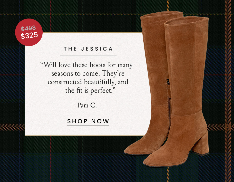 The Jessica Was $498 | Now $325 “Will love these boots for many seasons to come. They’re constructed beautifully, and the fit is perfect.” - Pam C.  < Shop Now > 